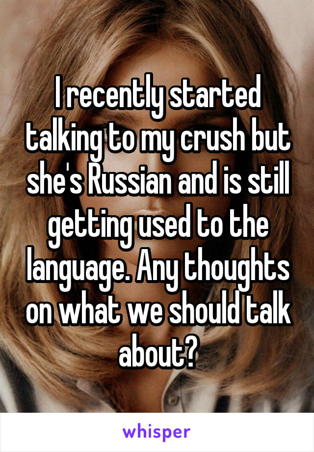 I recently started talking to my crush but she's Russian and is still getting used to the language. Any thoughts on what we should talk about?
