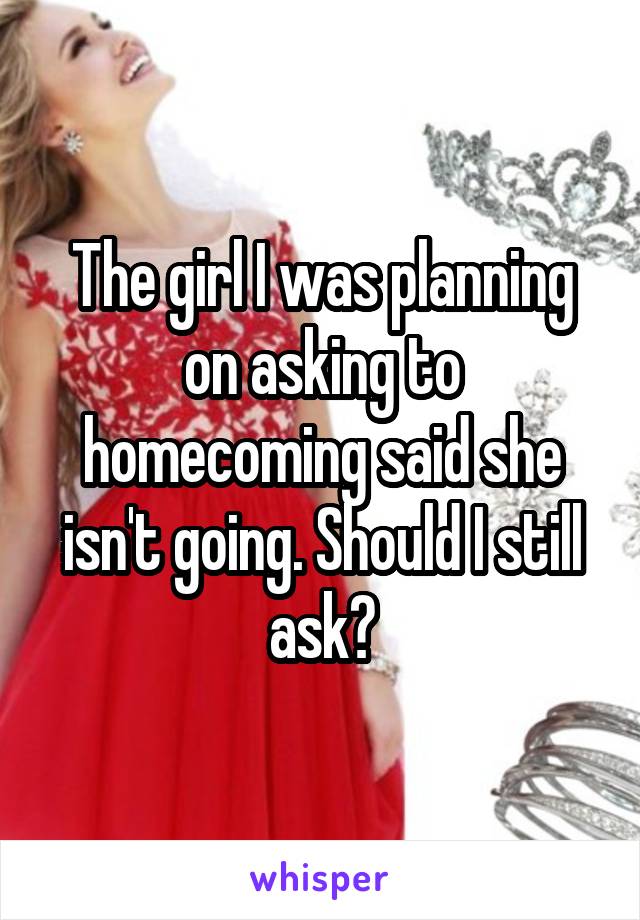 The girl I was planning on asking to homecoming said she isn't going. Should I still ask?