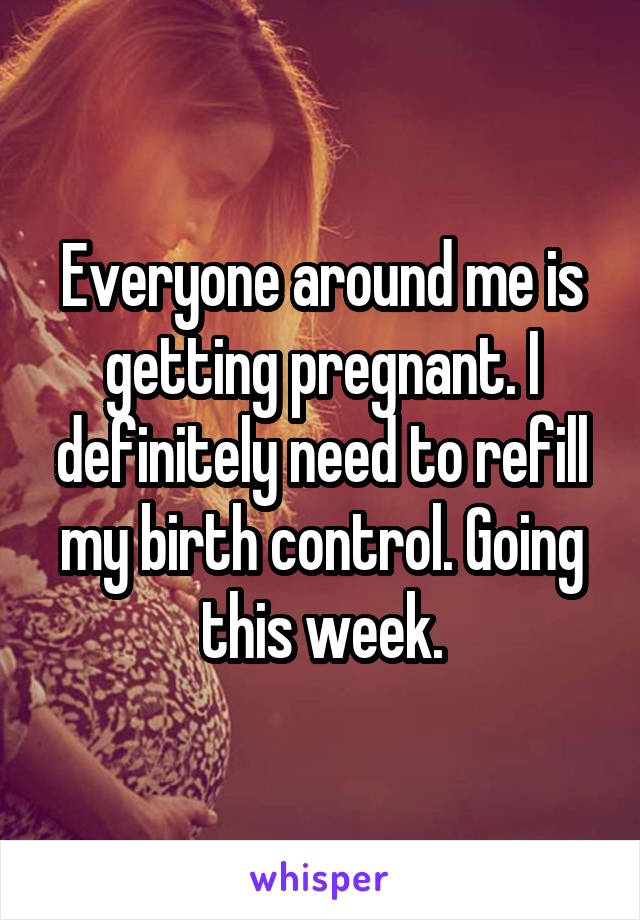 Everyone around me is getting pregnant. I definitely need to refill my birth control. Going this week.