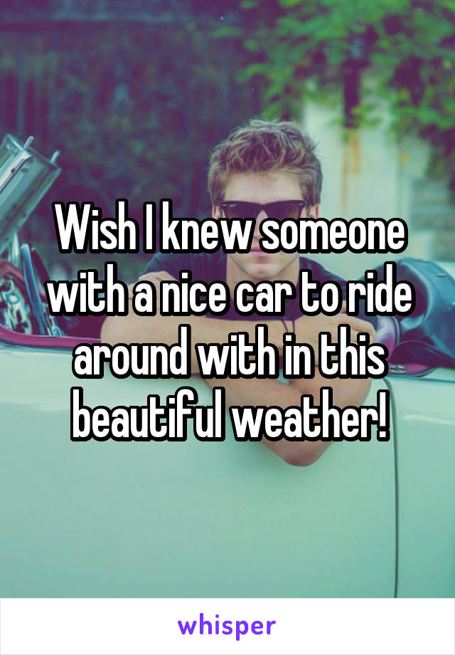 Wish I knew someone with a nice car to ride around with in this beautiful weather!