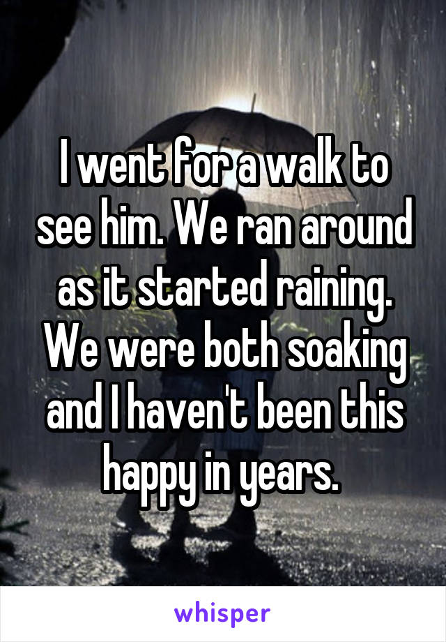 I went for a walk to see him. We ran around as it started raining. We were both soaking and I haven't been this happy in years. 
