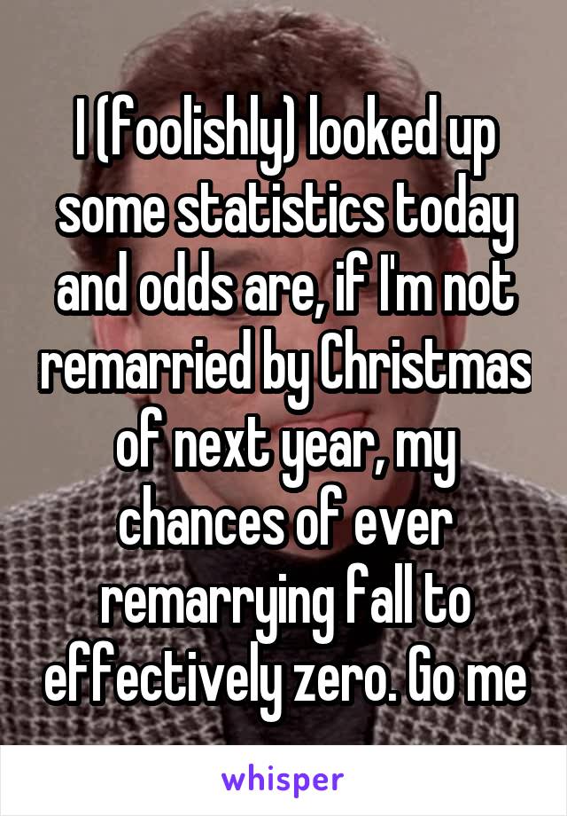I (foolishly) looked up some statistics today and odds are, if I'm not remarried by Christmas of next year, my chances of ever remarrying fall to effectively zero. Go me