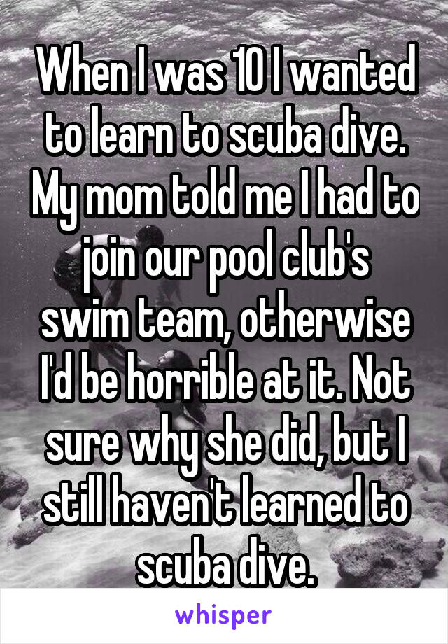 When I was 10 I wanted to learn to scuba dive. My mom told me I had to join our pool club's
swim team, otherwise I'd be horrible at it. Not sure why she did, but I still haven't learned to scuba dive.