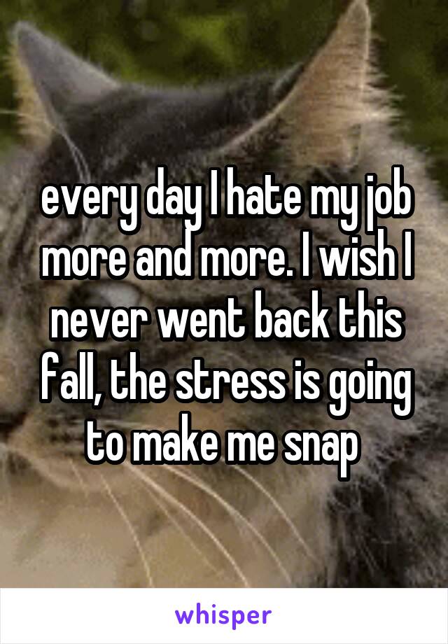 every day I hate my job more and more. I wish I never went back this fall, the stress is going to make me snap 