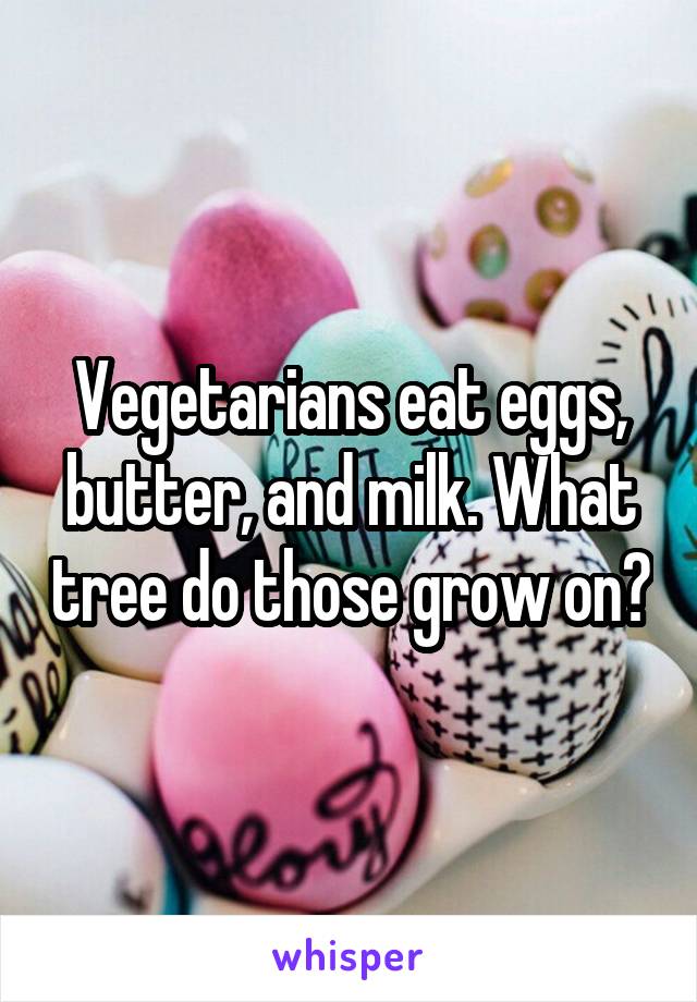 Vegetarians eat eggs, butter, and milk. What tree do those grow on?