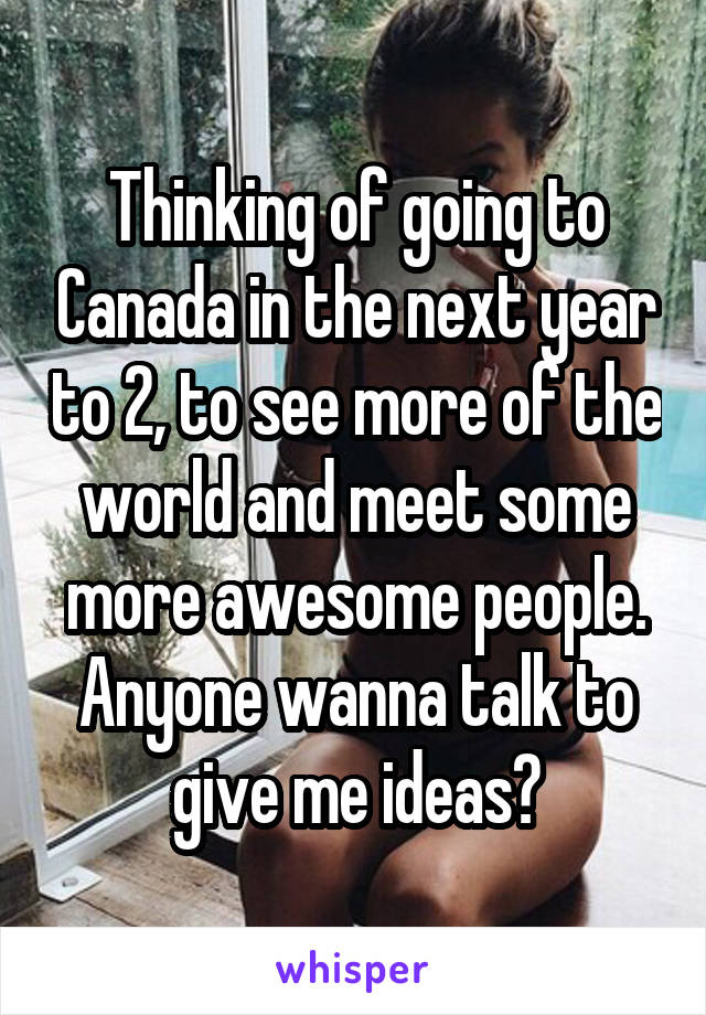 Thinking of going to Canada in the next year to 2, to see more of the world and meet some more awesome people. Anyone wanna talk to give me ideas?