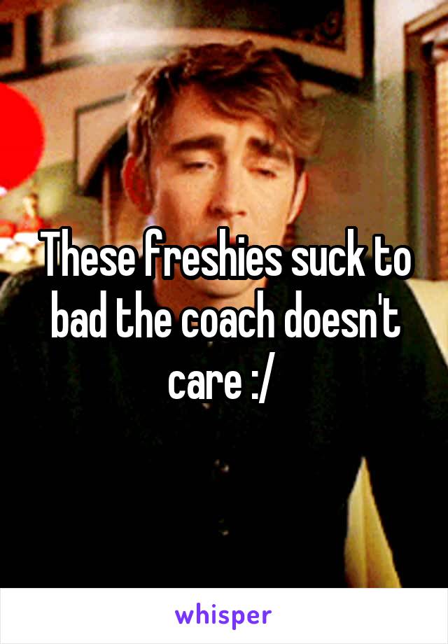 These freshies suck to bad the coach doesn't care :/ 