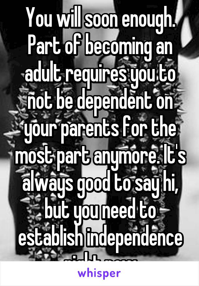 You will soon enough. Part of becoming an adult requires you to not be dependent on your parents for the most part anymore. It's always good to say hi, but you need to establish independence right now