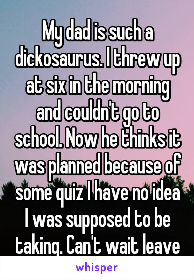 My dad is such a dickosaurus. I threw up at six in the morning and couldn't go to school. Now he thinks it was planned because of some quiz I have no idea I was supposed to be taking. Can't wait leave
