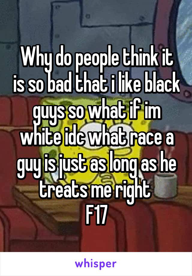 Why do people think it is so bad that i like black guys so what if im white idc what race a guy is just as long as he treats me right 
F17
