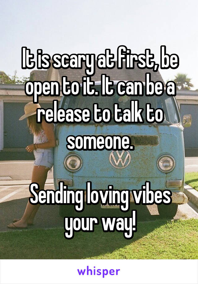 It is scary at first, be open to it. It can be a release to talk to someone.

Sending loving vibes your way!