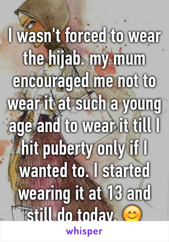 I wasn't forced to wear the hijab. my mum encouraged me not to wear it at such a young age and to wear it till I hit puberty only if I wanted to. I started wearing it at 13 and still do today. 😊