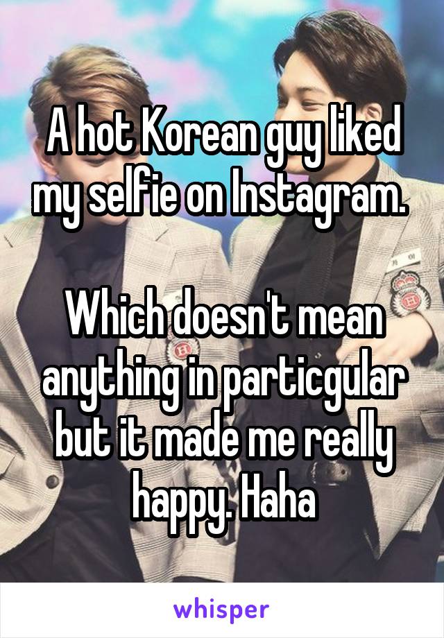 A hot Korean guy liked my selfie on Instagram. 

Which doesn't mean anything in particgular but it made me really happy. Haha