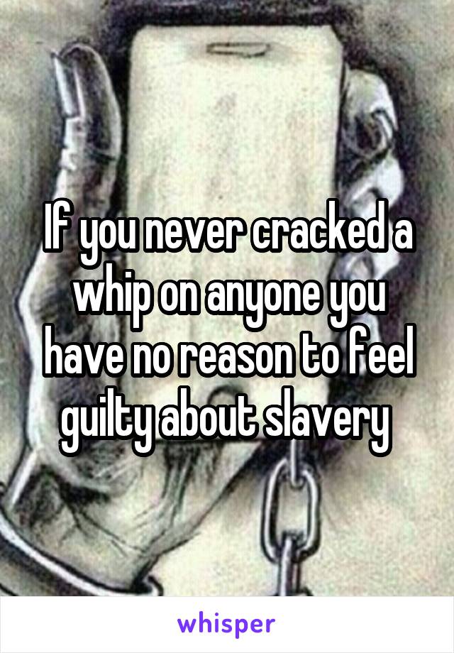 If you never cracked a whip on anyone you have no reason to feel guilty about slavery 