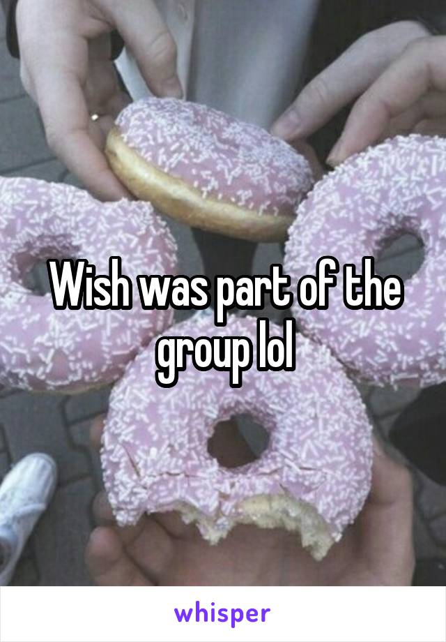 Wish was part of the group lol