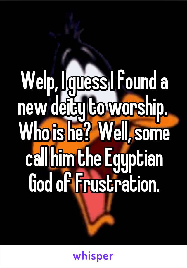 Welp, I guess I found a new deity to worship.  Who is he?  Well, some call him the Egyptian God of Frustration.