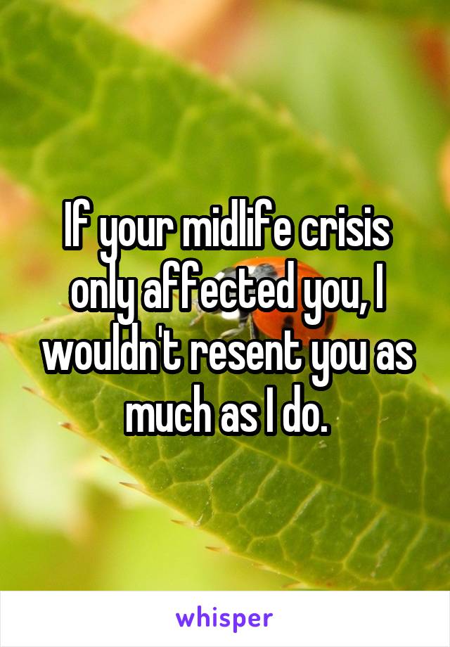 If your midlife crisis only affected you, I wouldn't resent you as much as I do.