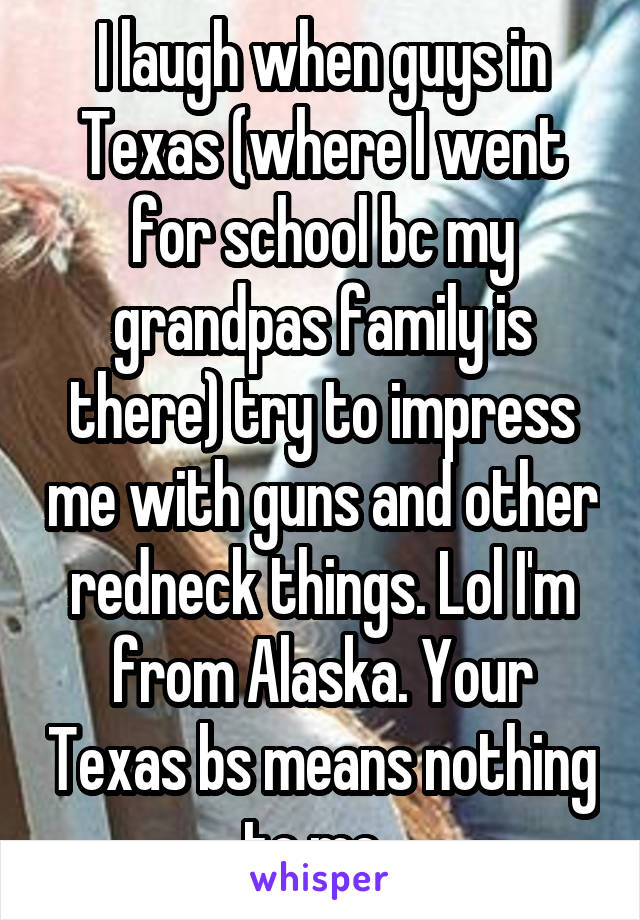 I laugh when guys in Texas (where I went for school bc my grandpas family is there) try to impress me with guns and other redneck things. Lol I'm from Alaska. Your Texas bs means nothing to me. 