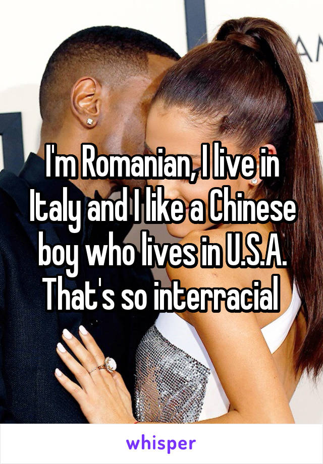 I'm Romanian, I live in Italy and I like a Chinese boy who lives in U.S.A.
That's so interracial 