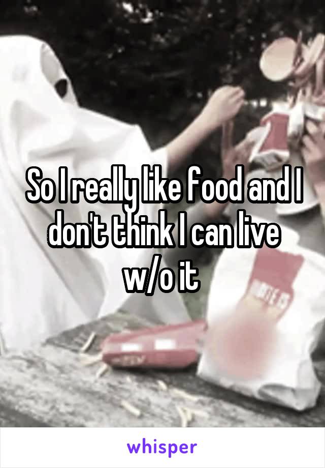 So I really like food and I don't think I can live w/o it 