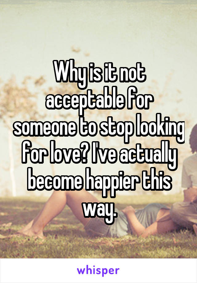 Why is it not acceptable for someone to stop looking for love? I've actually become happier this way.
