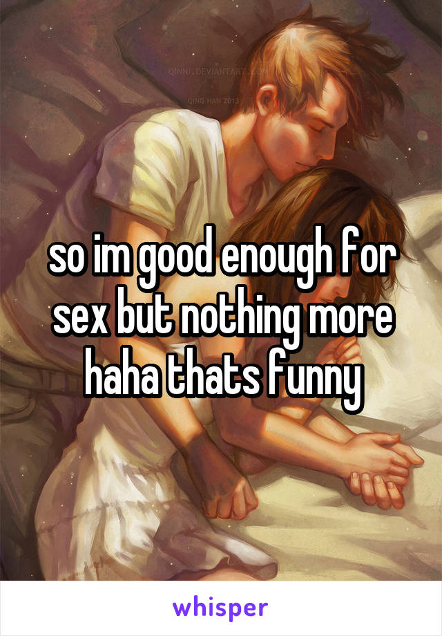 so im good enough for sex but nothing more haha thats funny