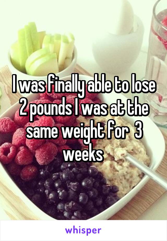 I was finally able to lose 2 pounds I was at the same weight for  3 weeks 