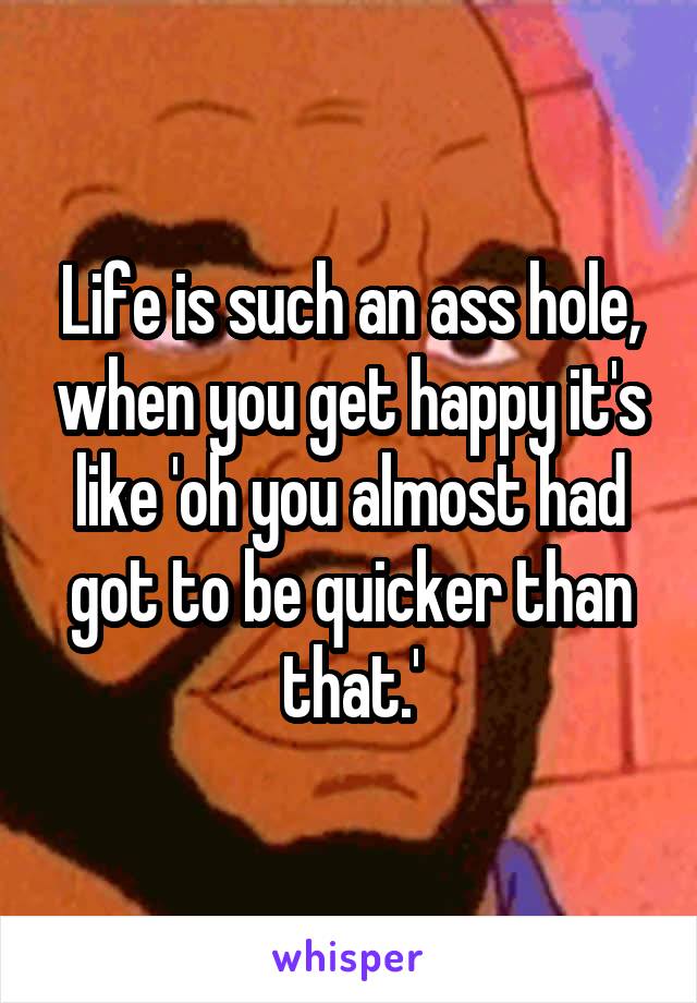 Life is such an ass hole, when you get happy it's like 'oh you almost had got to be quicker than that.'