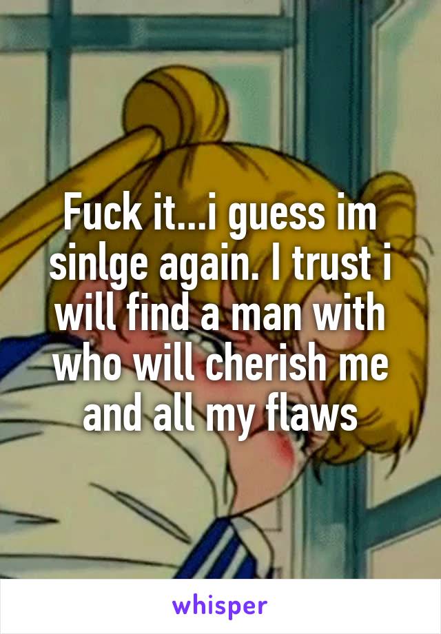 Fuck it...i guess im sinlge again. I trust i will find a man with who will cherish me and all my flaws
