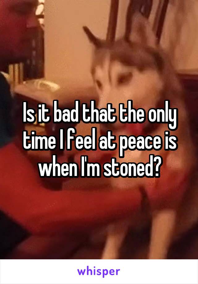 Is it bad that the only time I feel at peace is when I'm stoned?