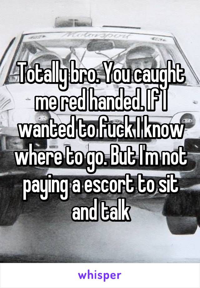 Totally bro. You caught me red handed. If I wanted to fuck I know where to go. But I'm not paying a escort to sit and talk