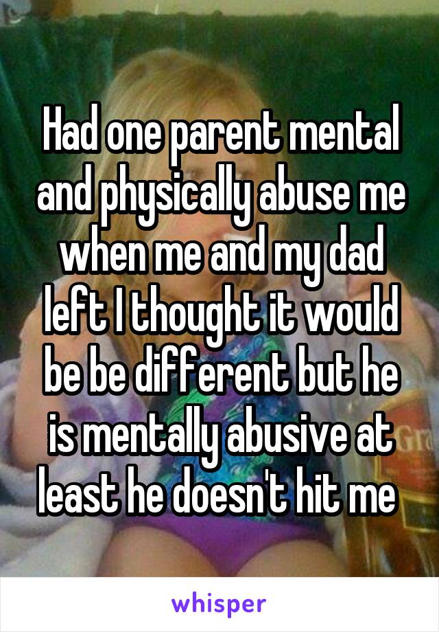 Had one parent mental and physically abuse me when me and my dad left I thought it would be be different but he is mentally abusive at least he doesn't hit me 