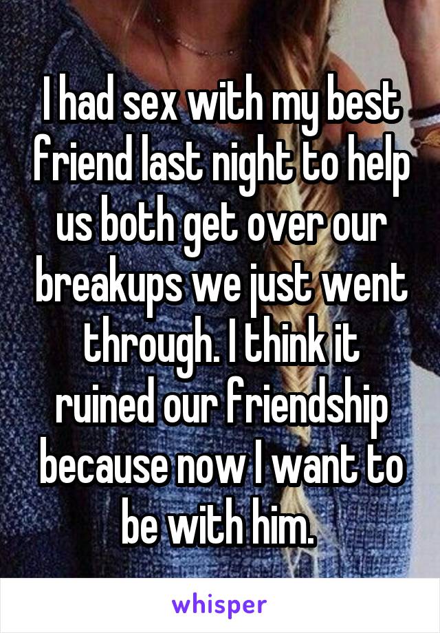 I had sex with my best friend last night to help us both get over our breakups we just went through. I think it ruined our friendship because now I want to be with him. 