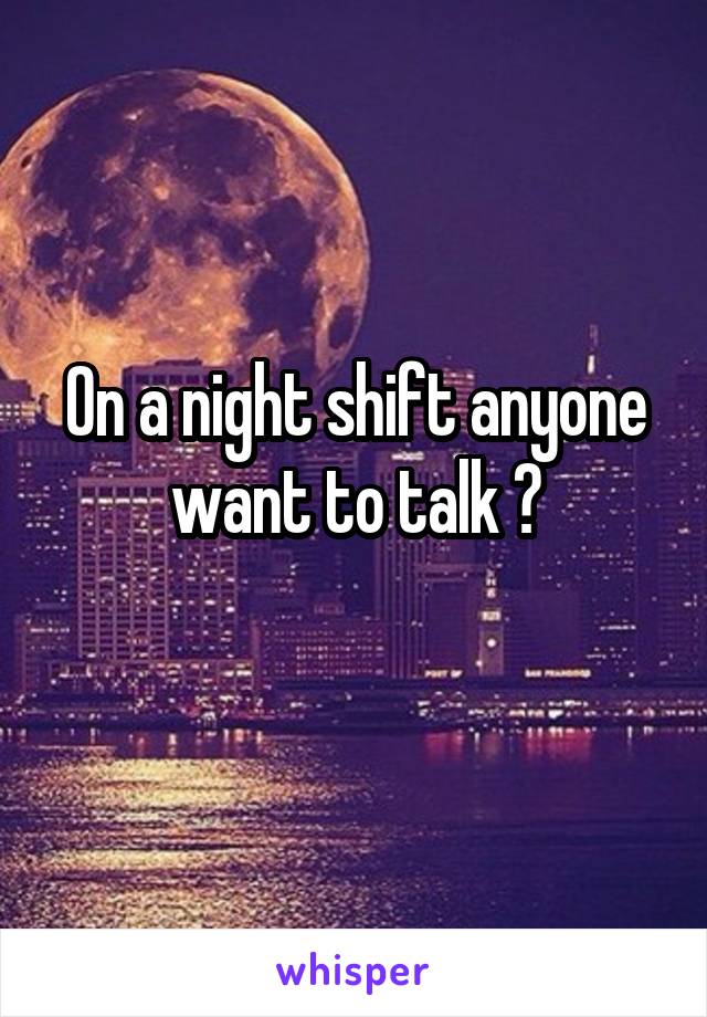 On a night shift anyone want to talk ?
