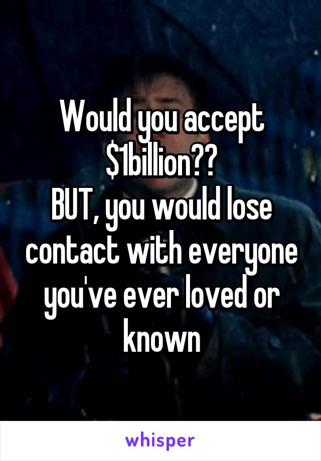 Would you accept $1billion??
BUT, you would lose contact with everyone you've ever loved or known