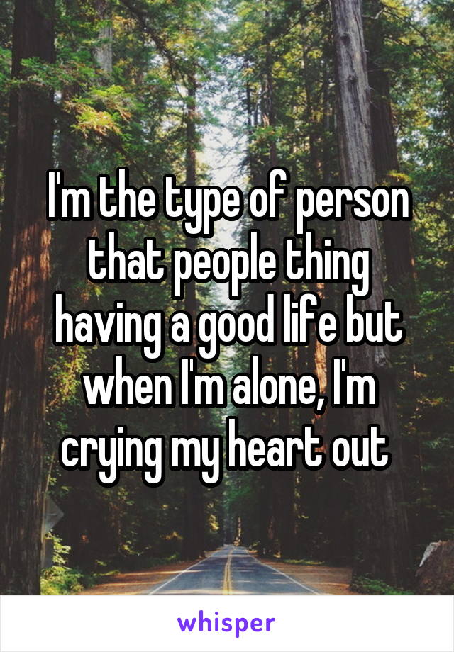 I'm the type of person that people thing having a good life but when I'm alone, I'm crying my heart out 