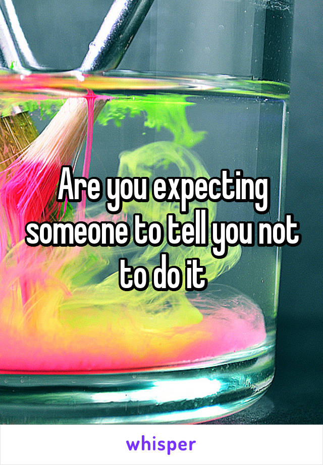 Are you expecting someone to tell you not to do it
