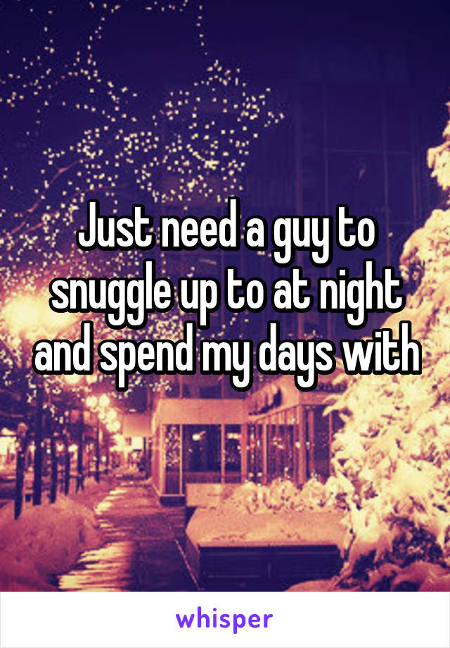 Just need a guy to snuggle up to at night and spend my days with 