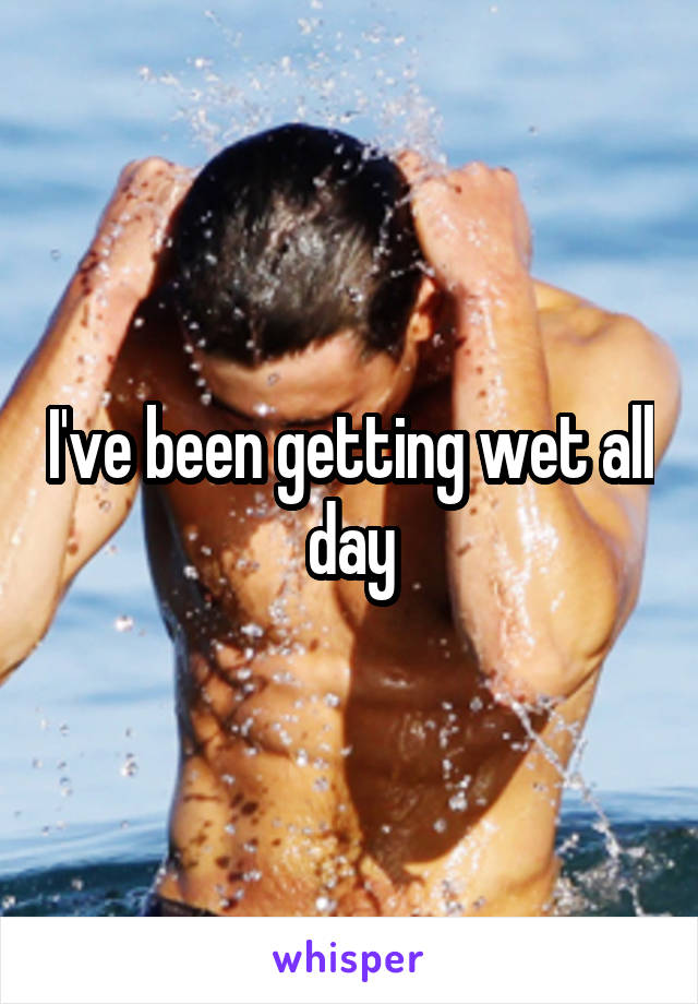 I've been getting wet all day