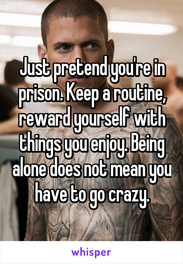Just pretend you're in prison. Keep a routine, reward yourself with things you enjoy. Being alone does not mean you have to go crazy.