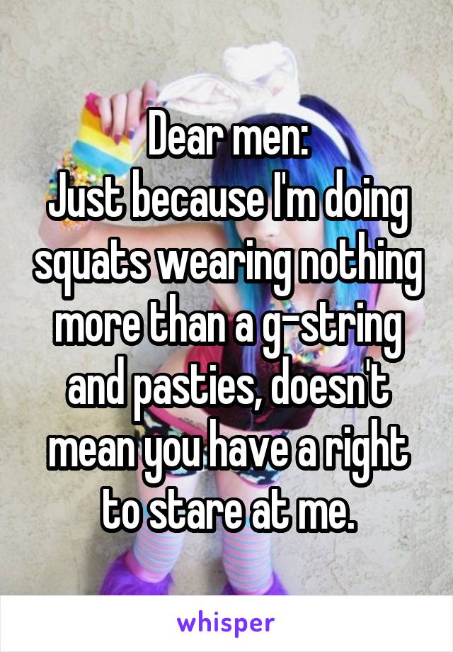 Dear men:
Just because I'm doing squats wearing nothing more than a g-string and pasties, doesn't mean you have a right to stare at me.