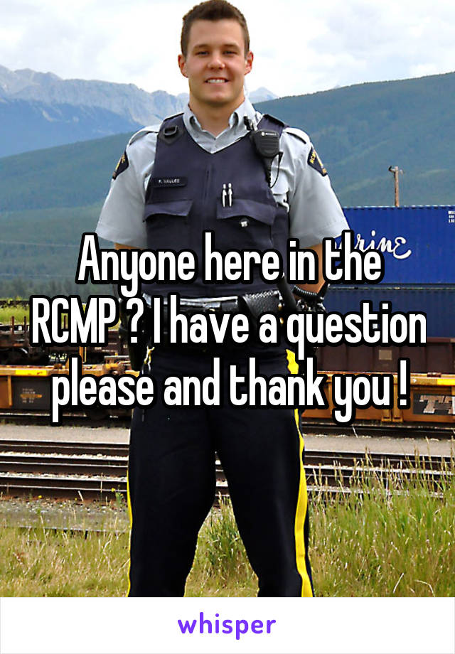 Anyone here in the RCMP ? I have a question please and thank you !