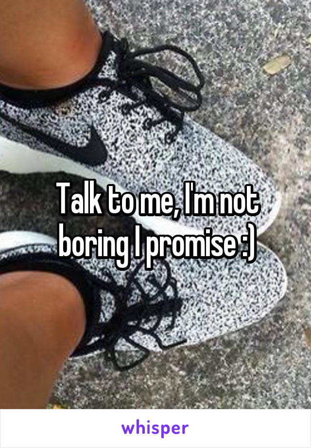 Talk to me, I'm not boring I promise :)
