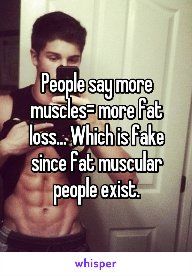 People say more muscles= more fat loss... Which is fake since fat muscular people exist.