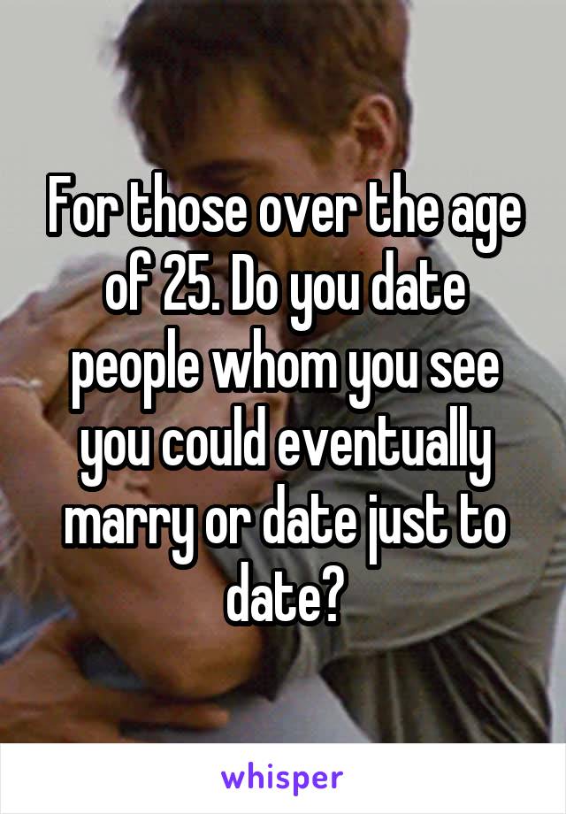 For those over the age of 25. Do you date people whom you see you could eventually marry or date just to date?