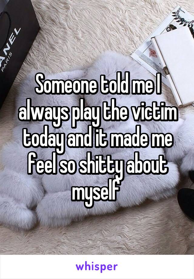 Someone told me I always play the victim today and it made me feel so shitty about myself 