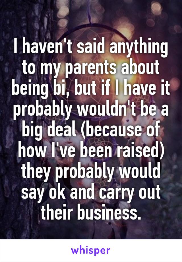 I haven't said anything to my parents about being bi, but if I have it probably wouldn't be a big deal (because of how I've been raised) they probably would say ok and carry out their business.