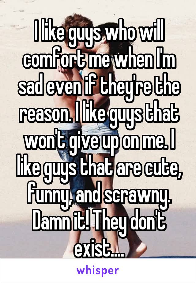 I like guys who will comfort me when I'm sad even if they're the reason. I like guys that won't give up on me. I like guys that are cute, funny, and scrawny. Damn it! They don't exist....