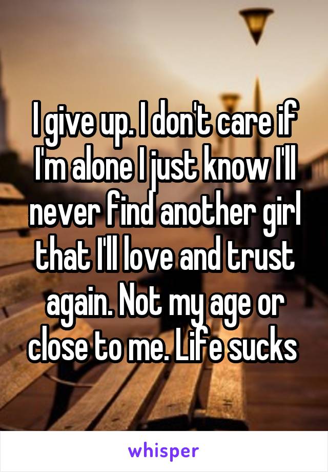 I give up. I don't care if I'm alone I just know I'll never find another girl that I'll love and trust again. Not my age or close to me. Life sucks 