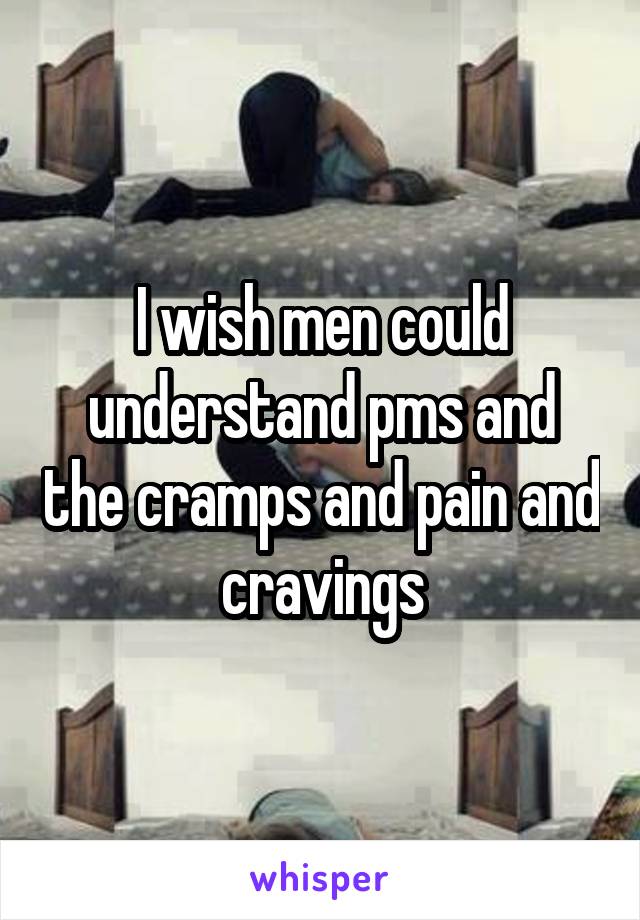 I wish men could understand pms and the cramps and pain and cravings